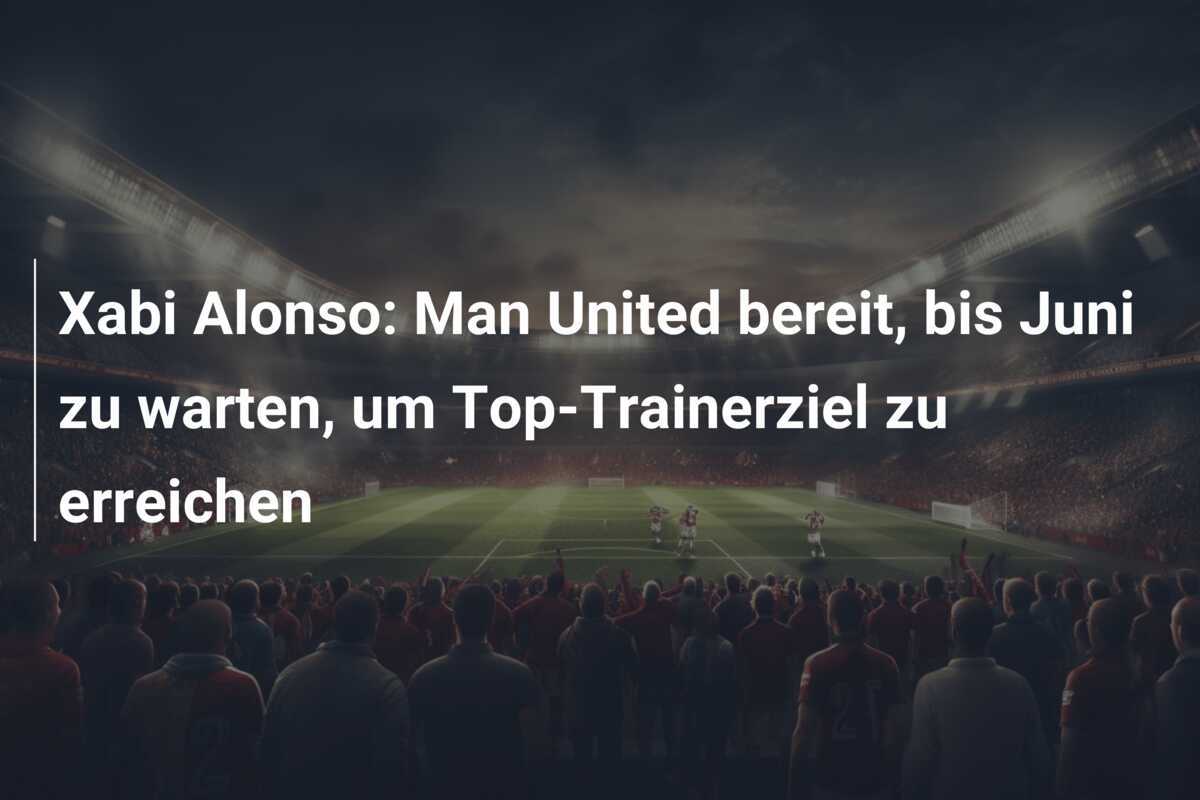 Xabi Alonso: Man United bereit, bis Juni zu warten, um Top-Trainerziel zu erreichen