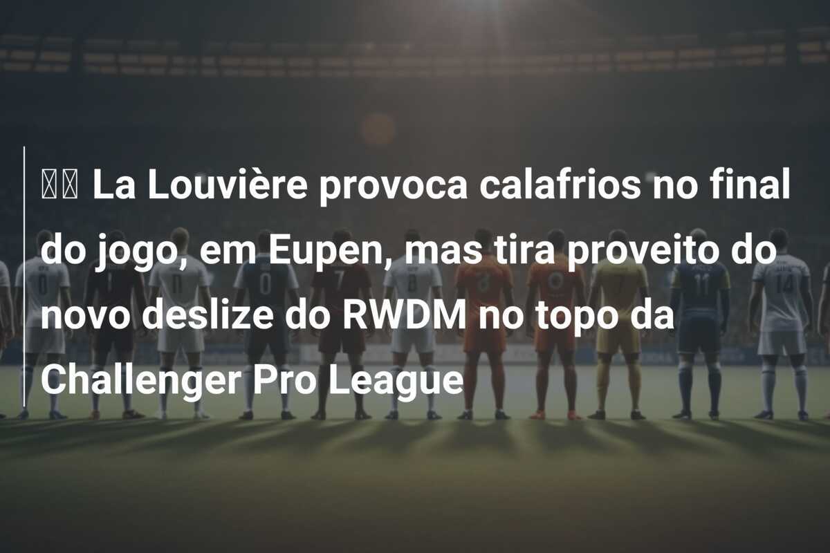 🎥 La Louvière provoca calafrios no final do jogo, em Eupen, mas tira proveito do novo deslize do RWDM no topo da Challenger Pro League