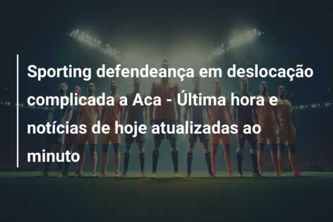 Sporting defendeança em deslocação complicada a Aca – Última hora e notícias de hoje atualizadas ao minuto