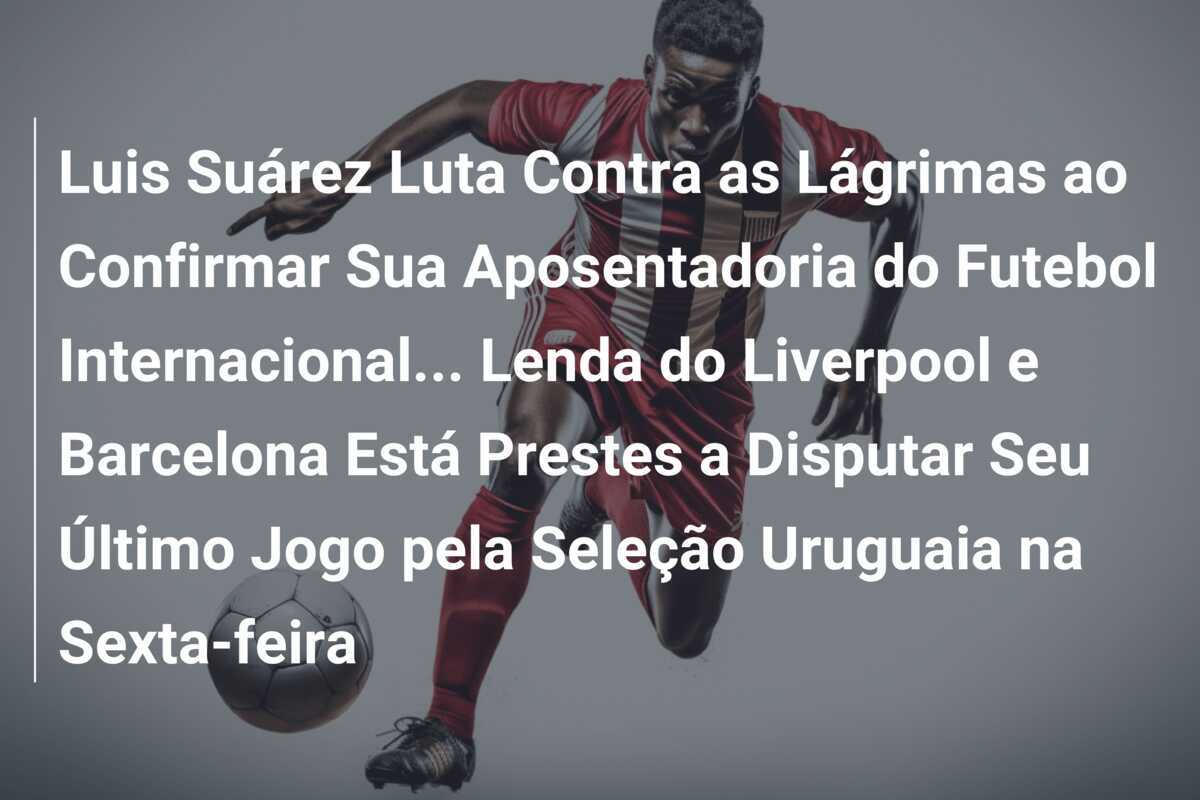 Luis Suárez Luta Contra as Lágrimas ao Confirmar Sua Aposentadoria do Futebol Internacional… Lenda do Liverpool e Barcelona Está Prestes a Disputar Seu Último Jogo pela Seleção Uruguaia na Sexta-feira