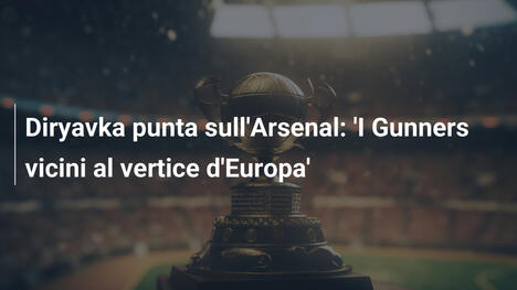 Diryavka punta sull'Arsenal: 'I Gunners vicini al vertice d'Europa'