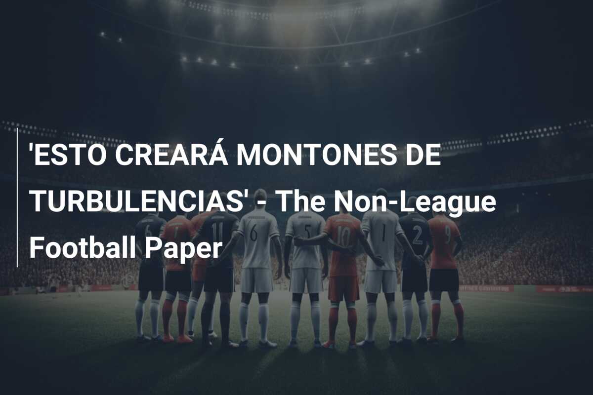 ‘ESTO CREARÁ MONTONES DE TURBULENCIAS’ – The Non-League Football Paper