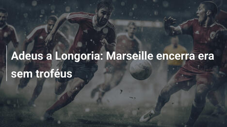 Adeus a Longoria: Marseille encerra era sem troféus