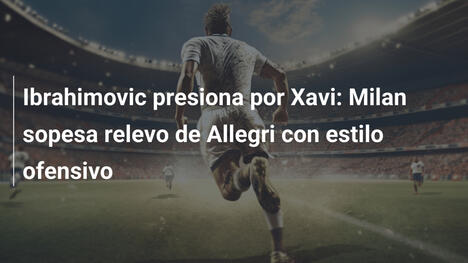Ibrahimovic presiona por Xavi: Milan sopesa relevo de Allegri con estilo ofensivo