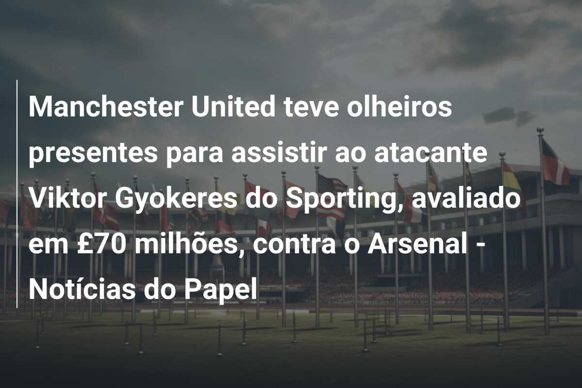 Manchester United teve olheiros presentes para assistir ao atacante Viktor Gyokeres do Sporting, avaliado em £70 milhões, contra o Arsenal - Notícias do Papel