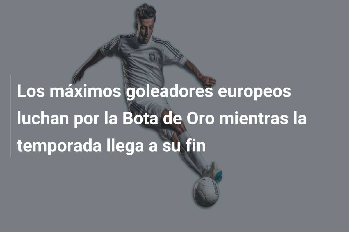 Los máximos goleadores europeos luchan por la Bota de Oro mientras la temporada llega a su fin