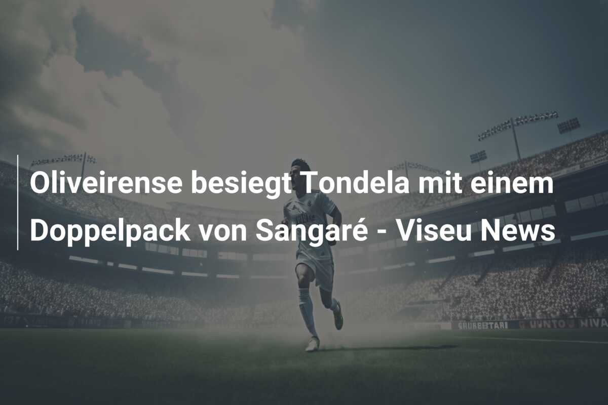 Oliveirense besiegt Tondela mit einem Doppelpack von Sangaré – Viseu News