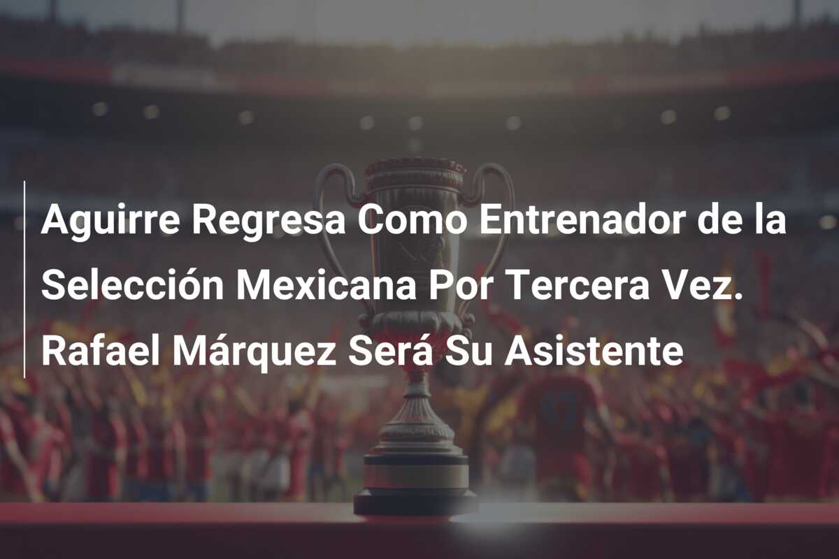 Aguirre Regresa Como Entrenador de la Selección Mexicana Por Tercera Vez. Rafael Márquez Será Su Asistente