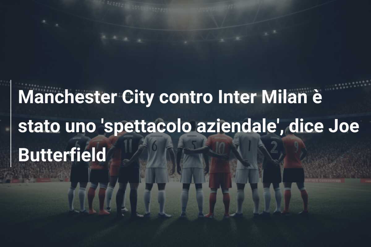 Manchester City contro Inter Milan è stato uno 'spettacolo aziendale', dice Joe Butterfield