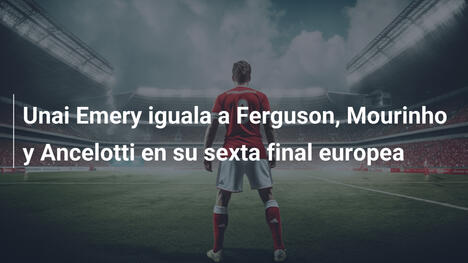 Unai Emery iguala a Ferguson, Mourinho y Ancelotti en su sexta final europea