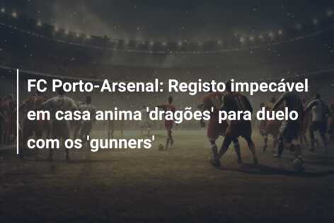 FC Porto-Arsenal: Registo impecável em casa anima ‘dragões’ para duelo com os ‘gunners’