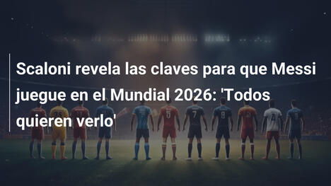 Scaloni revela las claves para que Messi juegue en el Mundial 2026: 'Todos quieren verlo'