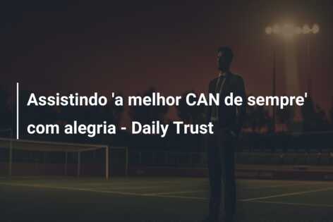 Assistindo ‘a melhor CAN de sempre’ com alegria – Daily Trust