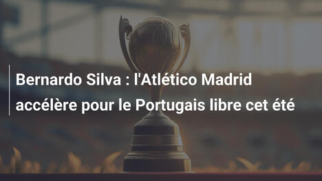 Bernardo Silva : l'Atlético Madrid accélère pour le Portugais libre cet été