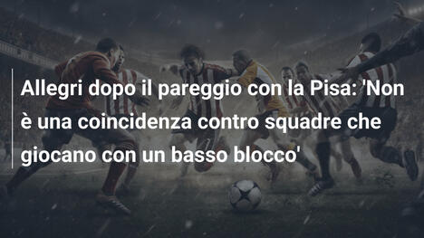 Allegri dopo il pareggio con la Pisa: 'Non è una coincidenza contro squadre che giocano con un basso blocco'