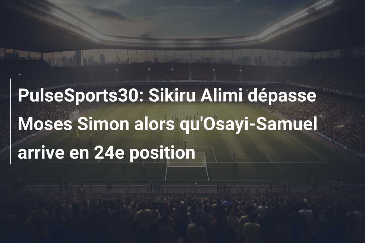 PulseSports30: Sikiru Alimi dépasse Moses Simon alors qu’Osayi-Samuel arrive en 24e position