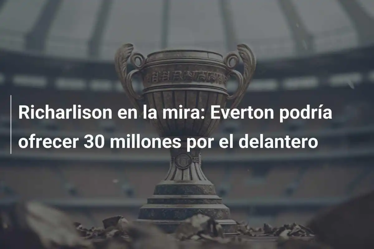 Richarlison en la mira: Everton podría ofrecer 30 millones por el delantero