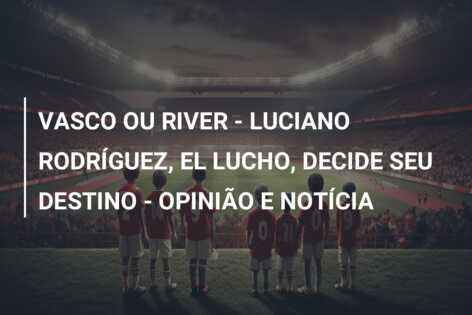 VASCO OU RIVER – LUCIANO RODRÍGUEZ, EL LUCHO, DECIDE SEU DESTINO – OPINIÃO E NOTÍCIA