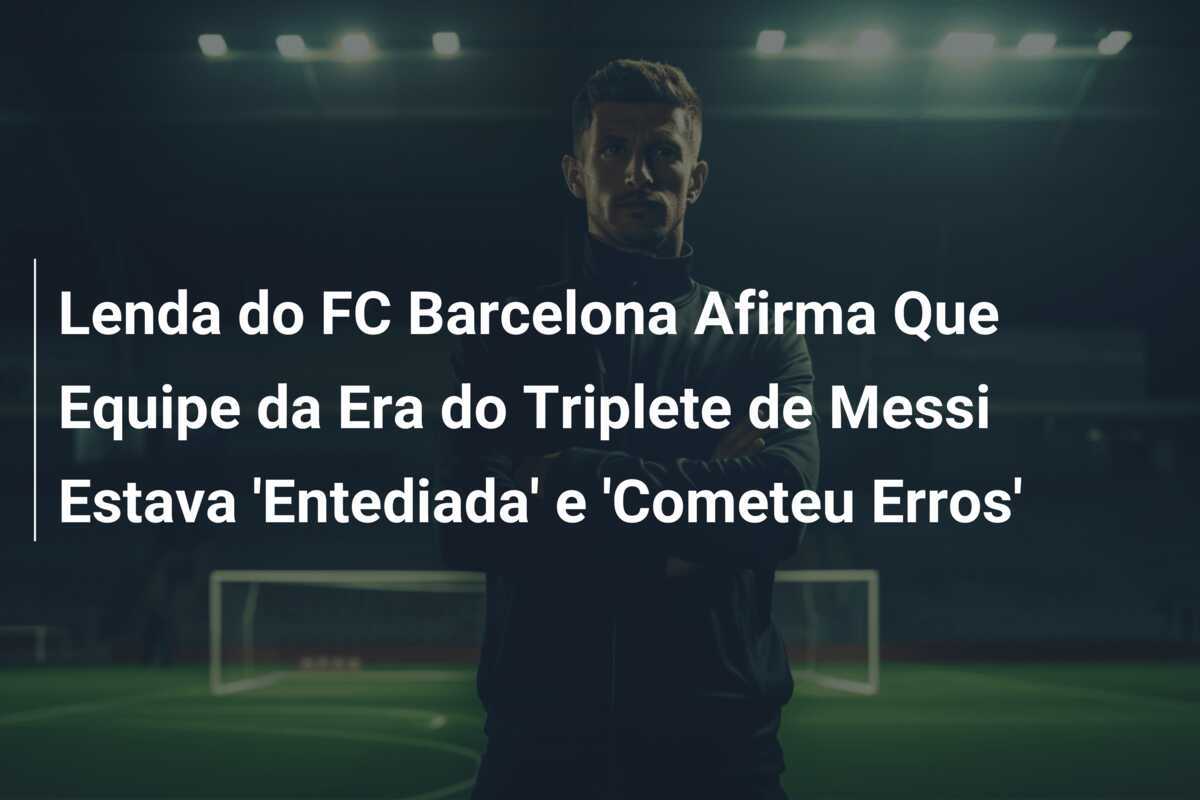Lenda do FC Barcelona Afirma Que Equipe da Era do Triplete de Messi Estava 'Entediada' e 'Cometeu Erros'