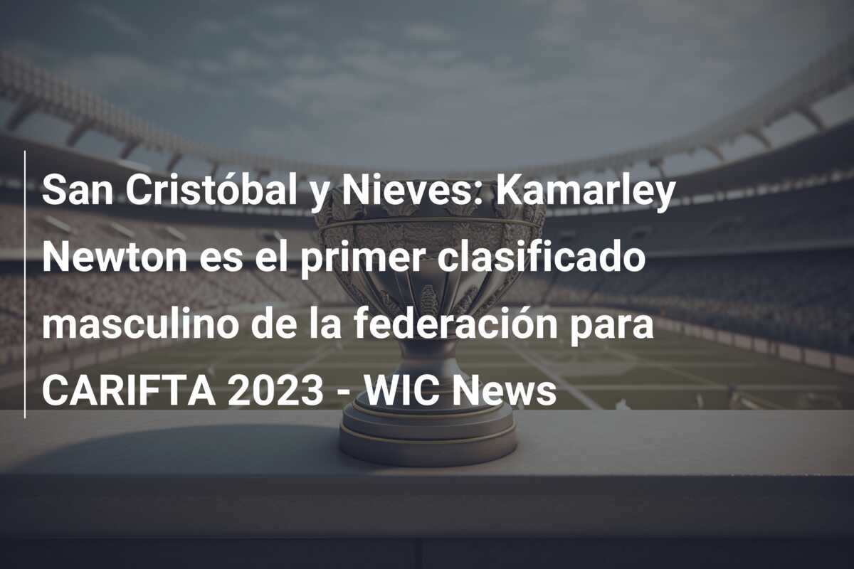 San Cristóbal y Nieves: Kamarley Newton es el primer clasificado masculino de la federación para CARIFTA 2023 – WIC News