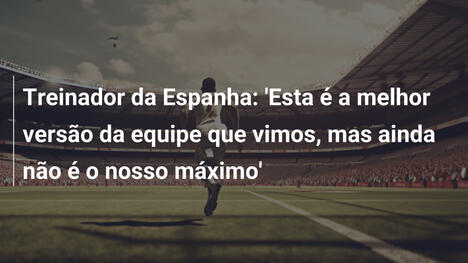 Treinador da Espanha: 'Esta é a melhor versão da equipe que vimos, mas ainda não é o nosso máximo'