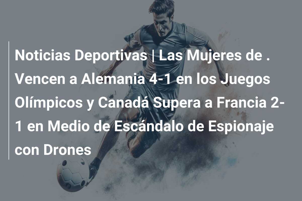 Noticias Deportivas | Las Mujeres de . Vencen a Alemania 4-1 en los Juegos Olímpicos y Canadá Supera a Francia 2-1 en Medio de Escándalo de Espionaje con Drones