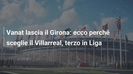 Vanat lascia il Girona: ecco perché sceglie il Villarreal, terzo in Liga