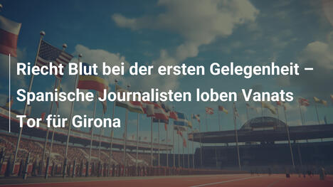 Riecht Blut bei der ersten Gelegenheit – Spanische Journalisten loben Vanats Tor für Girona