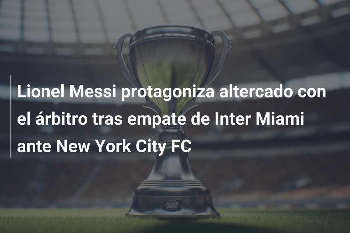 Lionel Messi protagoniza altercado con el árbitro tras empate de Inter Miami ante New York City FC