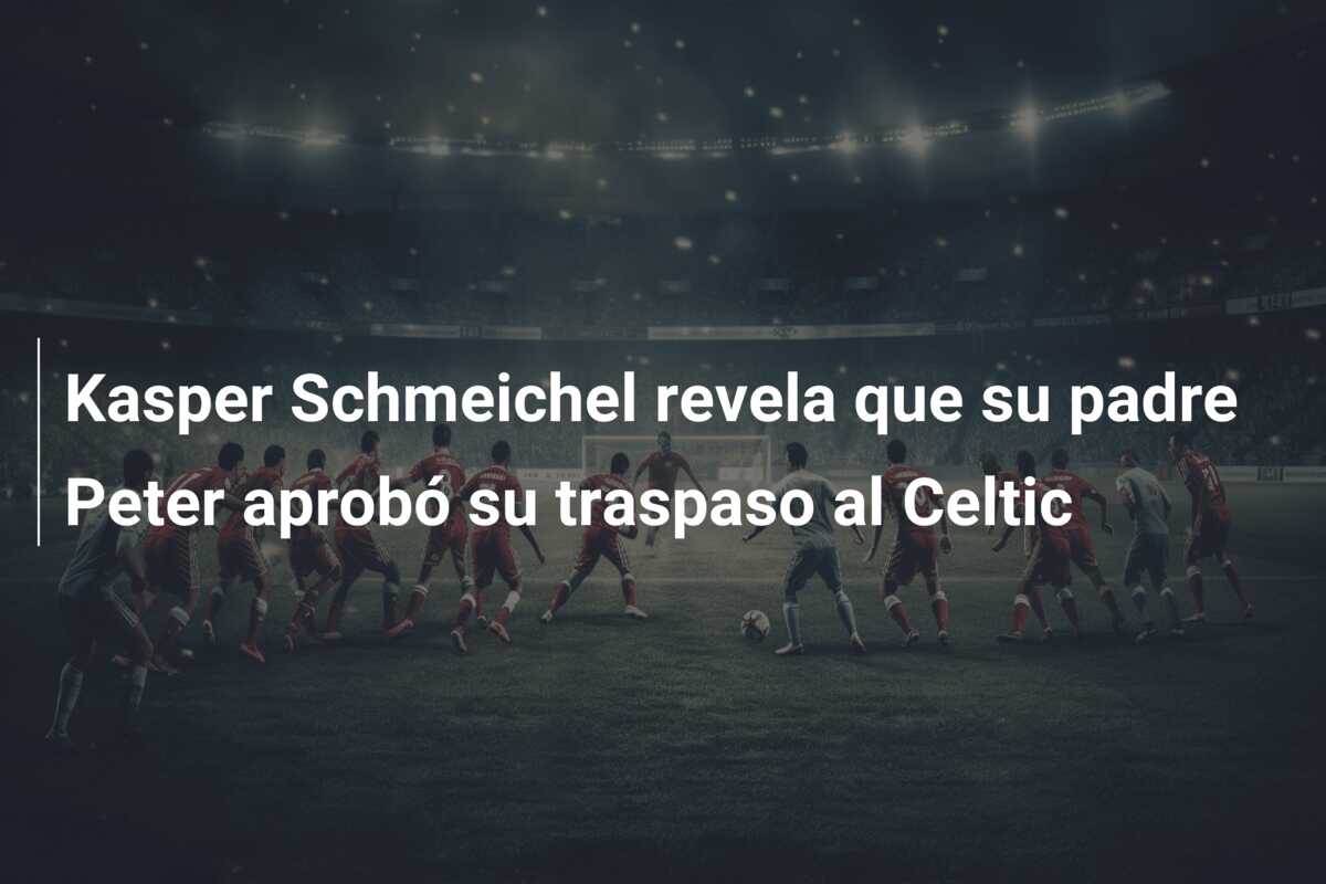 Kasper Schmeichel revela que su padre Peter aprobó su traspaso al Celtic