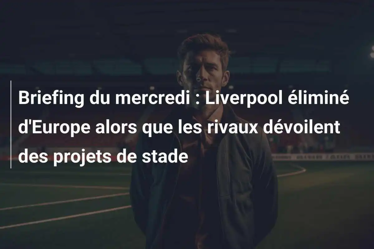Briefing du mercredi : Liverpool éliminé d'Europe alors que les rivaux dévoilent des projets de stade
