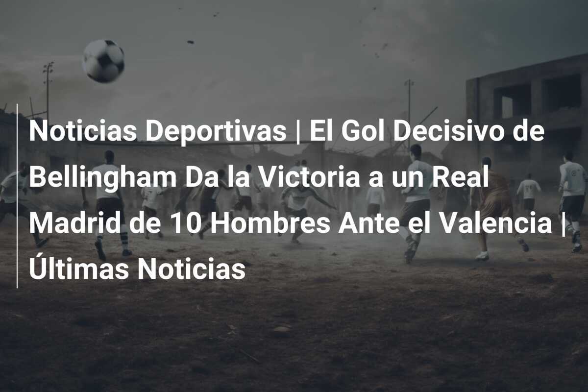 Noticias Deportivas | El Gol Decisivo de Bellingham Da la Victoria a un Real Madrid de 10 Hombres Ante el Valencia | Últimas Noticias