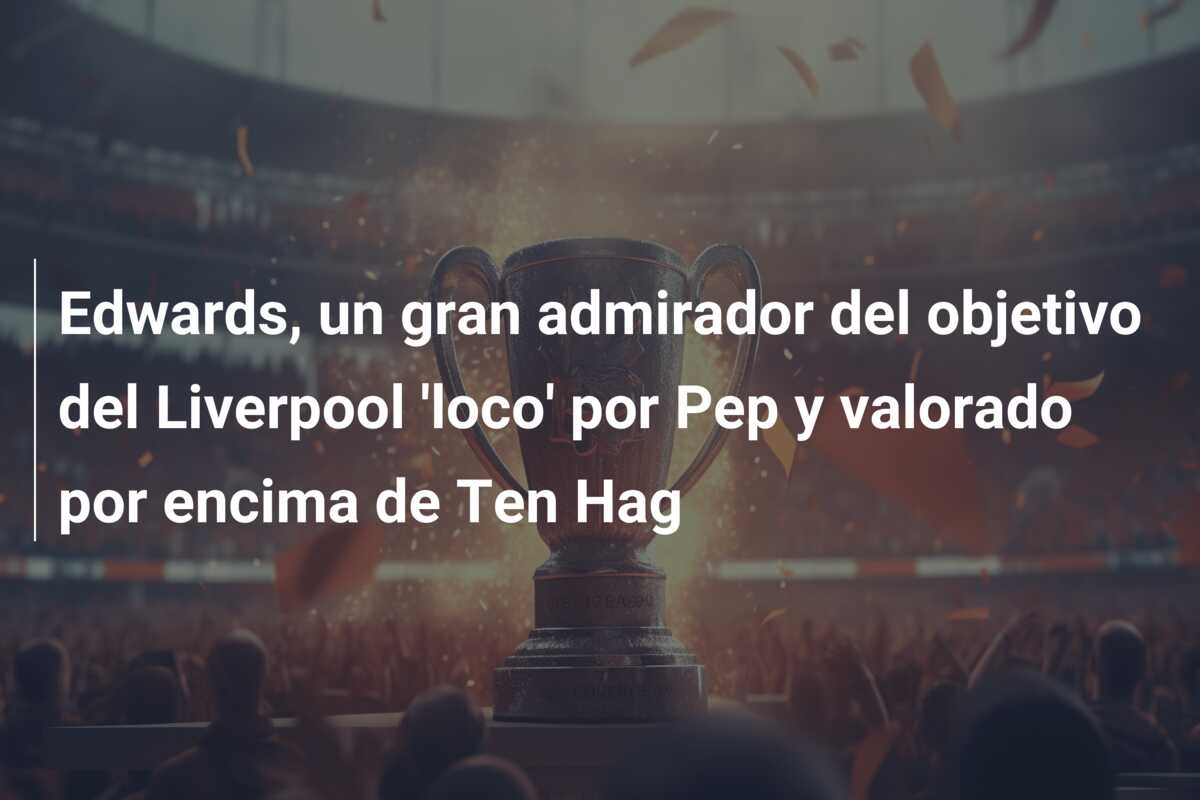 Edwards, un gran admirador del objetivo del Liverpool ‘loco’ por Pep y valorado por encima de Ten Hag