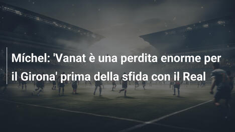 Míchel: 'Vanat è una perdita enorme per il Girona' prima della sfida con il Real