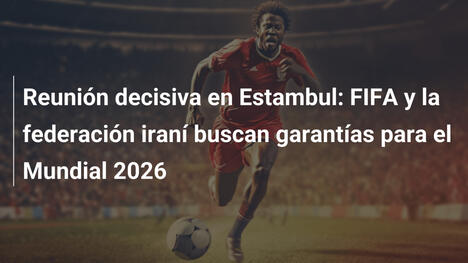 Reunión decisiva en Estambul: FIFA y la federación iraní buscan garantías para el Mundial 2026