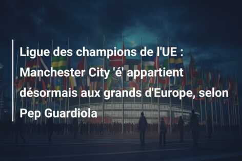 Ligue des champions de l’UE : Manchester City ‘é’ appartient désormais aux grands d’Europe, selon Pep Guardiola