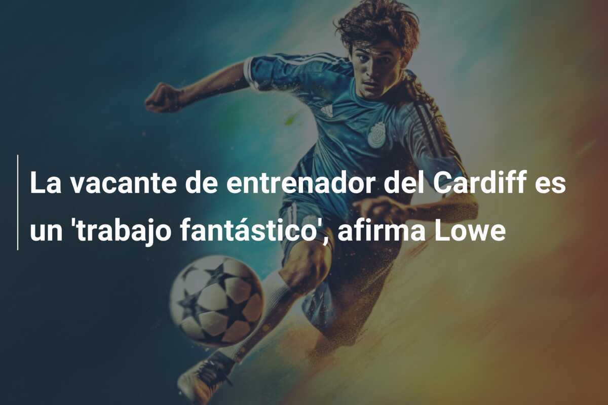 La vacante de entrenador del Cardiff es un 'trabajo fantástico', afirma Lowe