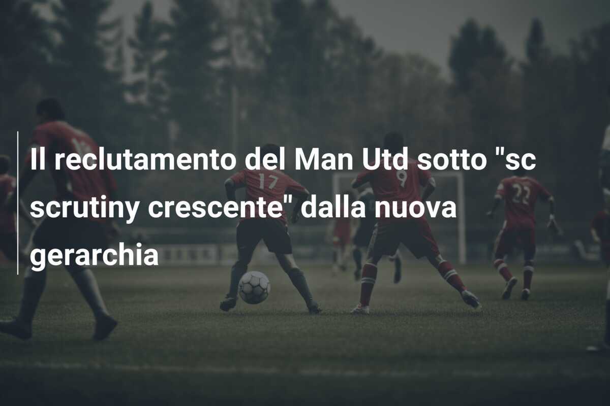 Il reclutamento del Man Utd sotto "sc scrutiny crescente" dalla nuova gerarchia
