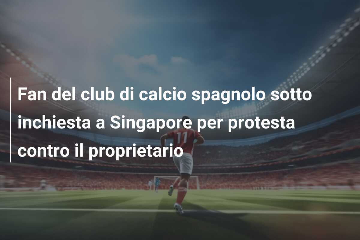 Fan del club di calcio spagnolo sotto inchiesta a Singapore per protesta contro il proprietario