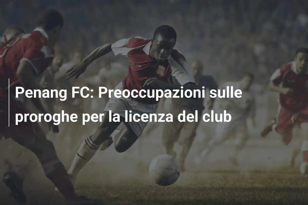 Penang FC: Preoccupazioni sulle proroghe per la licenza del club