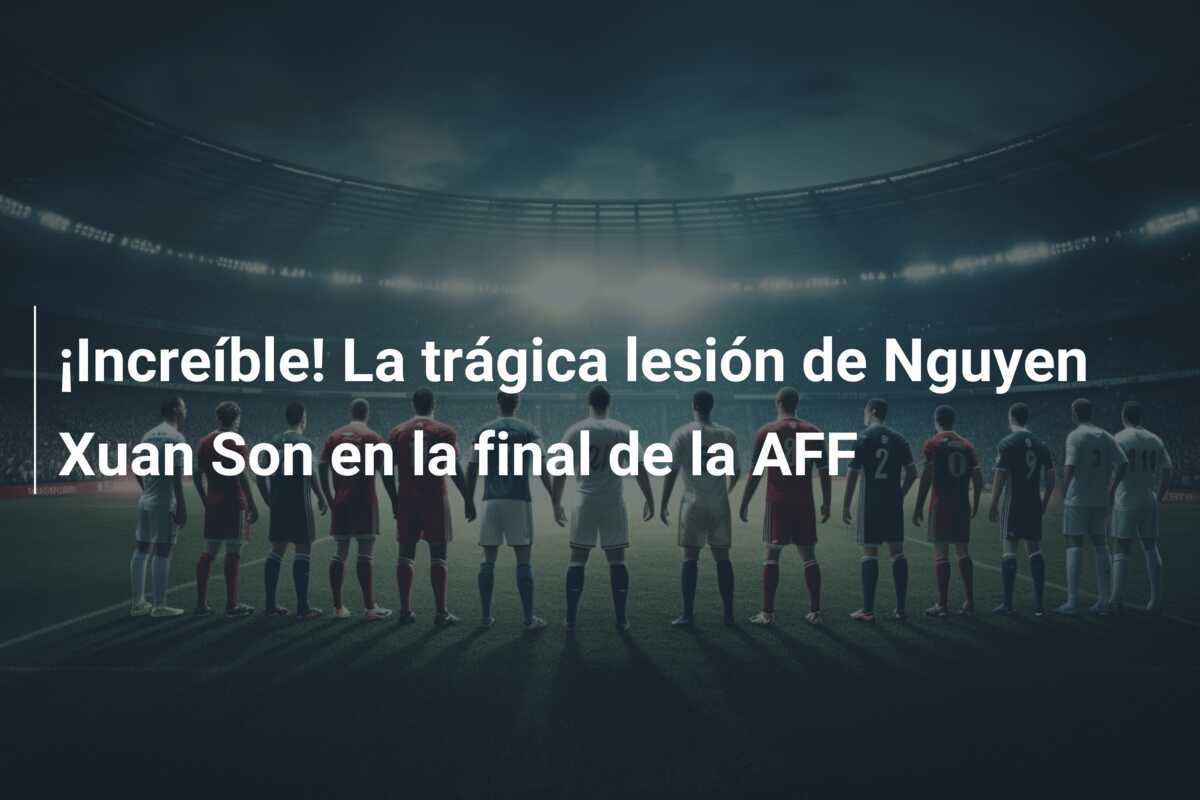 ¡Increíble! La trágica lesión de Nguyen Xuan Son en la final de la AFF