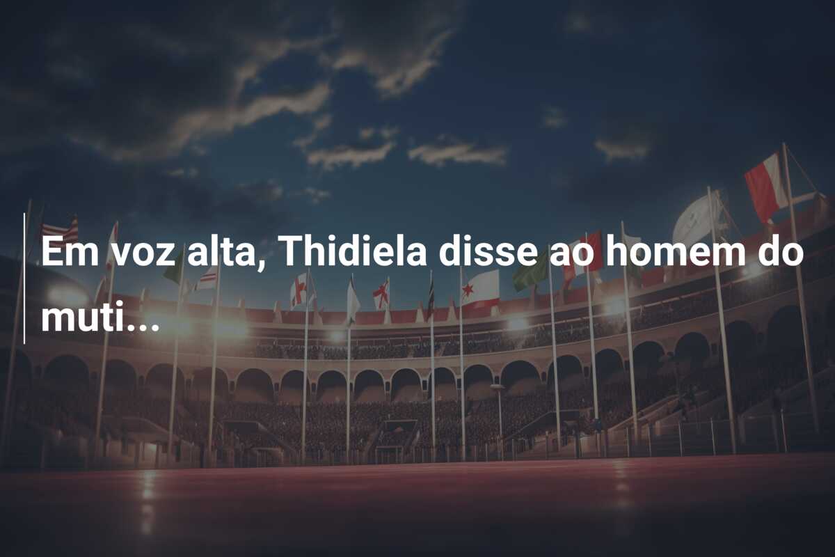 Em voz alta, Thidiela disse ao homem do muti…