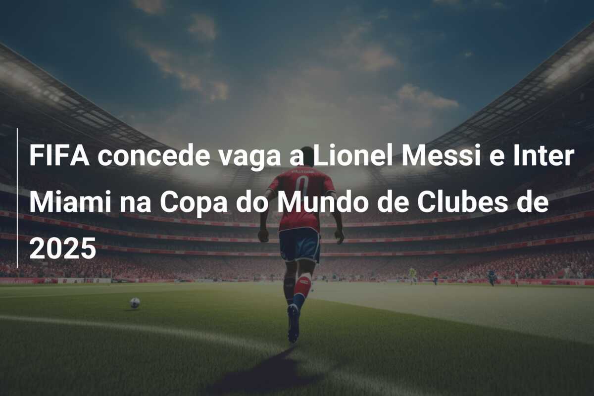 FIFA concede vaga a Lionel Messi e Inter Miami na Copa do Mundo de Clubes de 2025