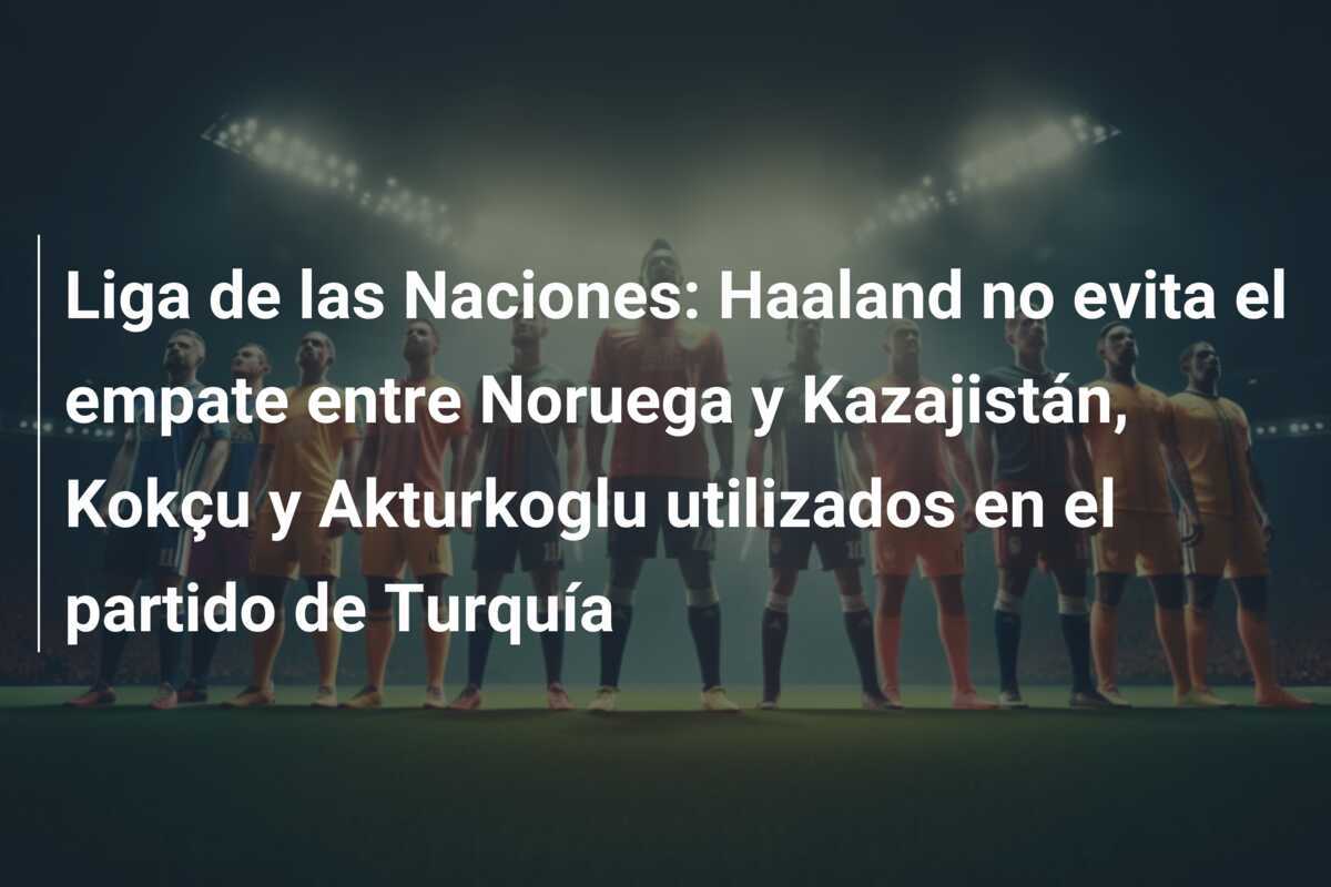 Liga de las Naciones: Haaland no evita el empate entre Noruega y Kazajistán, Kokçu y Akturkoglu utilizados en el partido de Turquía