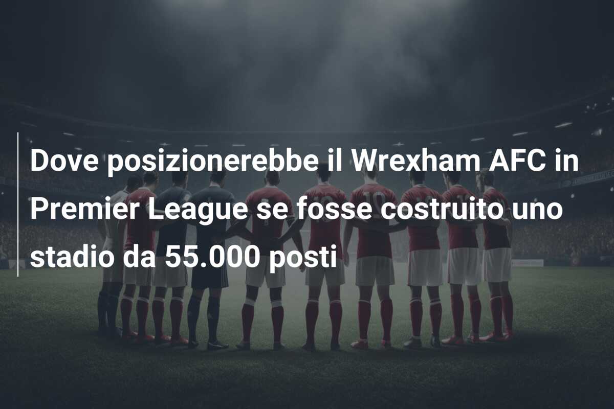 Dove posizionerebbe il Wrexham AFC in Premier League se fosse costruito uno stadio da 55.000 posti