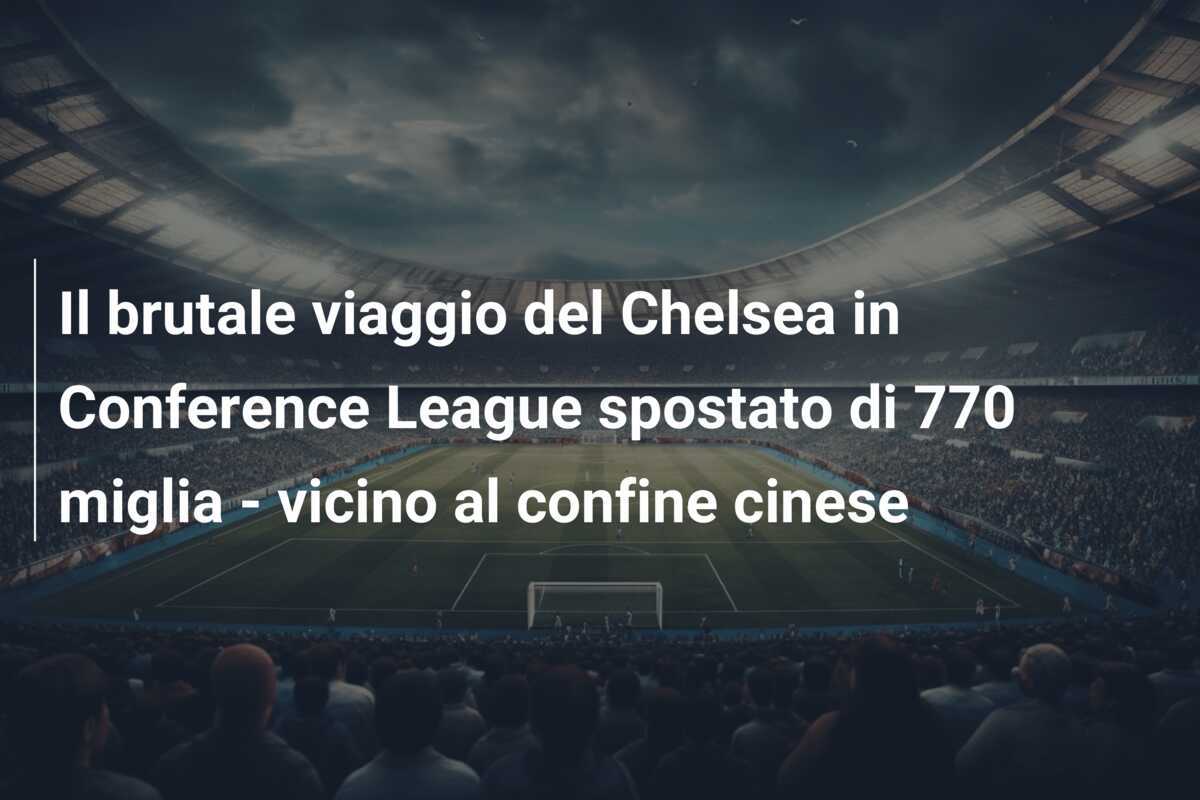 Il brutale viaggio del Chelsea in Conference League spostato di 770 miglia - vicino al confine cinese