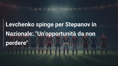 Levchenko spinge per Stepanov in Nazionale: "Un'opportunità da non perdere"
