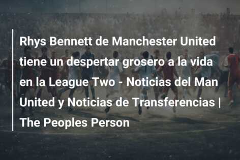 Rhys Bennett de Manchester United tiene un despertar grosero a la vida en la League Two – Noticias del Man United y Noticias de Transferencias | The Peoples Person
