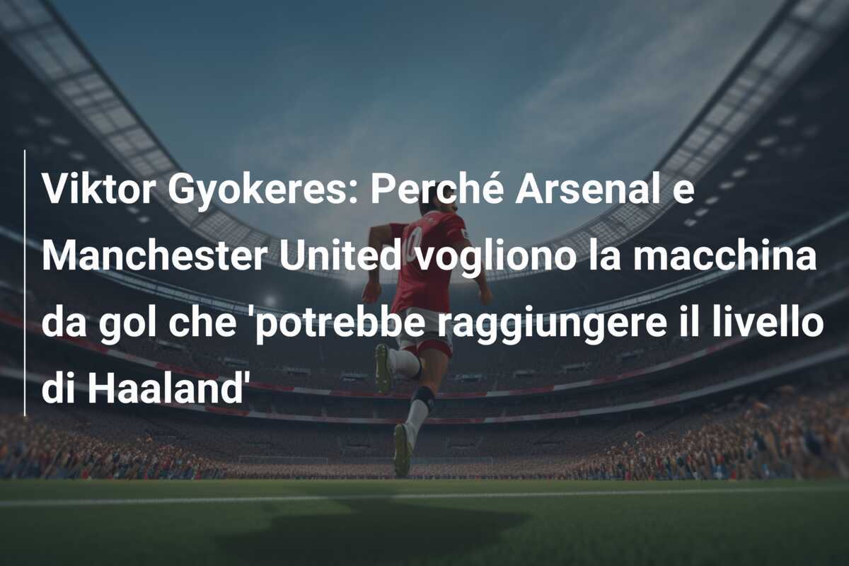 Viktor Gyokeres: Perché Arsenal e Manchester United vogliono la macchina da gol che 'potrebbe raggiungere il livello di Haaland'