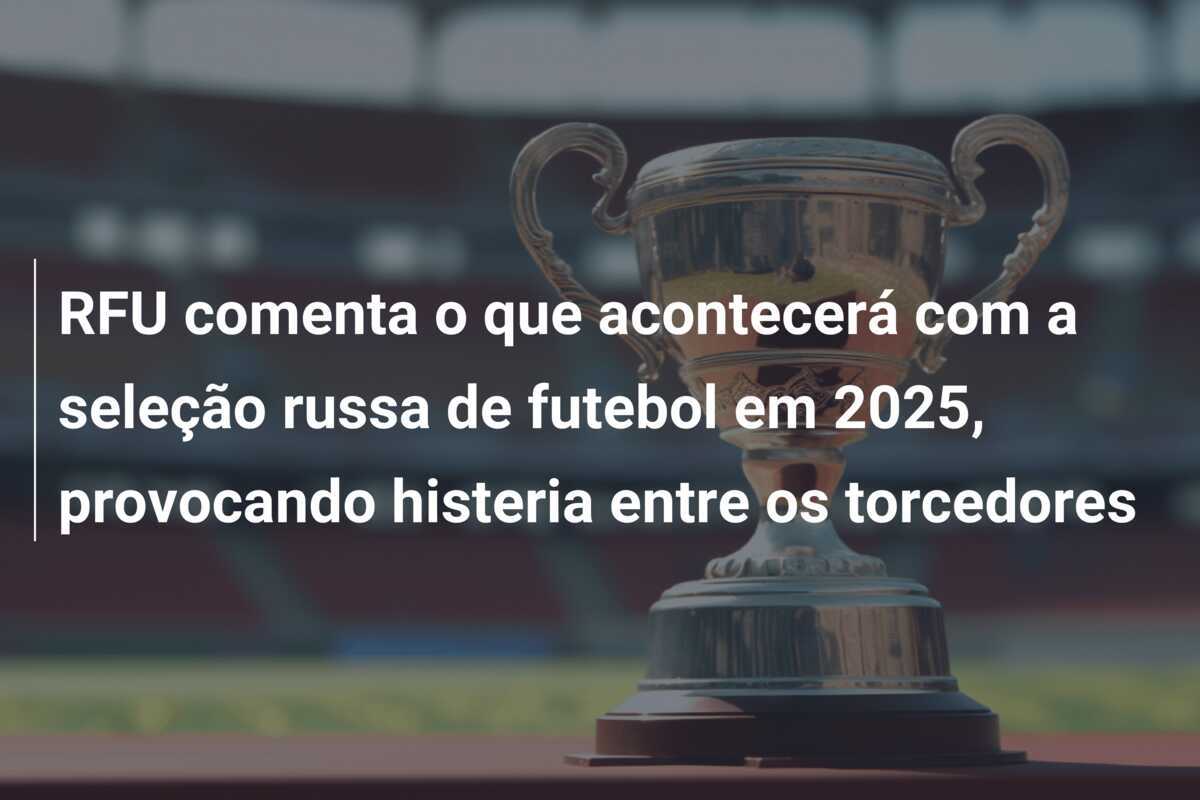 RFU comenta o que acontecerá com a seleção russa de futebol em 2025, provocando histeria entre os torcedores